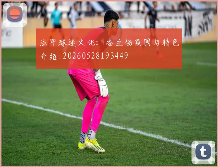 法甲球迷文化:各主场氛围与特色介绍_20260528193449
