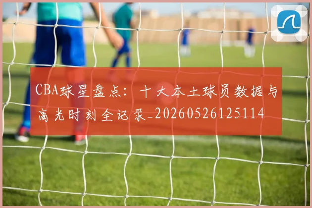 CBA球星盘点：十大本土球员数据与高光时刻全记录_20260526125114