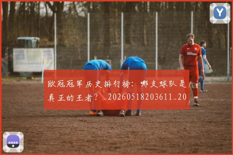 欧冠冠军历史排行榜:哪支球队是真正的王者?_20260518203611_20260610165915